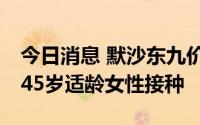 今日消息 默沙东九价HPV疫苗获批扩展至9-45岁适龄女性接种