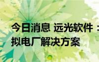 今日消息 远光软件：形成了具有针对性的虚拟电厂解决方案