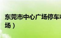 东莞市中心广场停车收费标准（东莞市中心广场）