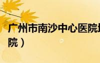 广州市南沙中心医院地址（广州市南沙中心医院）