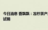 今日消息 香飘飘：冻柠茶产品正在线上及部分线下城市进行试销