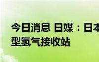 今日消息 日媒：日本政府正协调开发多个大型氢气接收站