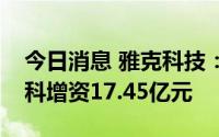 今日消息 雅克科技：拟与大基金等向江苏先科增资17.45亿元