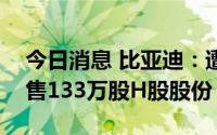 今日消息 比亚迪：遭伯克希尔哈撒韦公司出售133万股H股股份