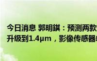 今日消息 郭明錤：预测两款iPhone 14 Pro的超广角相机将升级到1.4µm，影像传感器单价涨幅70%