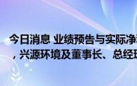 今日消息 业绩预告与实际净利润存较大差异且盈亏性质变化，兴源环境及董事长、总经理等被深交所通报批评