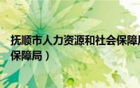 抚顺市人力资源和社会保障局电话（抚顺市人力资源和社会保障局）