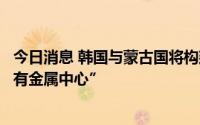 今日消息 韩国与蒙古国将构建资源合作工作组，拟成立“稀有金属中心”