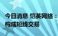 今日消息 恺英网络：高管配偶买卖公司股票，构成短线交易