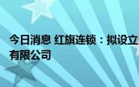 今日消息 红旗连锁：拟设立全资子公司成都龙泉驿红旗物流有限公司