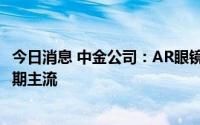 今日消息 中金公司：AR眼镜向C端渗透，分体式或将成为短期主流