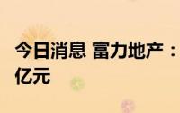 今日消息 富力地产：上半年录得净亏损68.99亿元