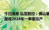 今日消息 弘亚数控：佛山基地和增城基地计划2023年四季度或2024年一季度投产