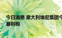 今日消息 意大利埃尼集团今年将支付约14欧元的能源行业暴利税