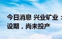 今日消息 兴业矿业：锐能矿业目前仍处于建设期，尚未投产