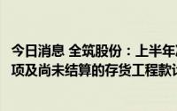 今日消息 全筑股份：上半年净亏6.52亿元，系对恒大应收款项及尚未结算的存货工程款计提减值所致