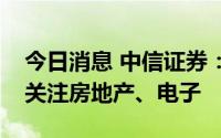 今日消息 中信证券：结合边际变化趋势建议关注房地产、电子