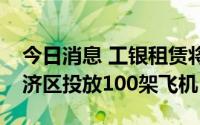 今日消息 工银租赁将在首都国际机场临空经济区投放100架飞机