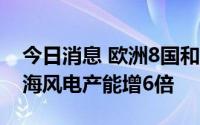 今日消息 欧洲8国和欧盟决定2030年波罗的海风电产能增6倍