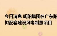 今日消息 明阳集团在广东阳江500MW海上风电项目开工，拟配套建设风电制氢项目