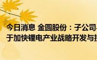 今日消息 金圆股份：子公司与阿根廷卡塔玛卡省政府签署关于加快锂电产业战略开发与投资建设的合作协议书