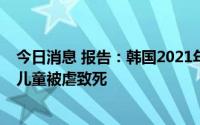 今日消息 报告：韩国2021年虐童事件同比增21.7%，40名儿童被虐致死