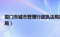 厦门市城市管理行政执法局局长（厦门市城市管理行政执法局）