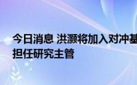 今日消息 洪灏将加入对冲基金GROW思睿，在香港办事处担任研究主管