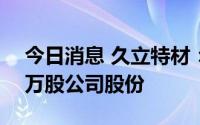 今日消息 久立特材：控股股东新增质押550万股公司股份