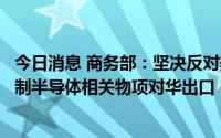 今日消息 商务部：坚决反对美方不断滥用出口管制措施，限制半导体相关物项对华出口