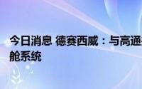 今日消息 德赛西威：与高通共同打造德赛西威第四代智能座舱系统