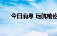 今日消息 远航精密首发上市获得通过