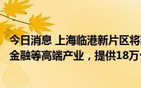 今日消息 上海临港新片区将聚焦人工智能、集成电路、新兴金融等高端产业，提供18万个就业岗位