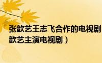 张歆艺王志飞合作的电视剧（天地有爱 2011年王志飞、张歆艺主演电视剧）