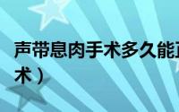 声带息肉手术多久能正常吃东西（声带息肉手术）