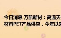 今日消息 万凯新材：高温天气下配合下游客户做好瓶装水原材料PET产品供应，今年以来订单较去年同期有较好增长