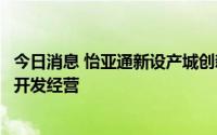 今日消息 怡亚通新设产城创新发展公司，经营范围含房地产开发经营