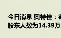 今日消息 奥特佳：截至8月31日收盘，公司股东人数为14.39万人