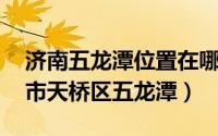 济南五龙潭位置在哪里（五龙潭 山东省济南市天桥区五龙潭）