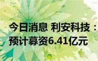 今日消息 利安科技：拟冲刺创业板IPO上市，预计募资6.41亿元