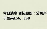 今日消息 晋拓股份：公司产品应用在蔚来汽车上，主要应用于蔚来ES6、ES8