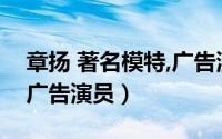 章扬 著名模特,广告演员表（章扬 著名模特、广告演员）