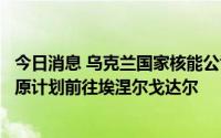 今日消息 乌克兰国家核能公司：国际原子能机构代表团将按原计划前往埃涅尔戈达尔