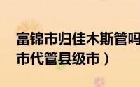 富锦市归佳木斯管吗（富锦 黑龙江省佳木斯市代管县级市）