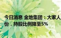 今日消息 金地集团：大家人寿近期减持公司1942.22万股股份，持股比例降至5%