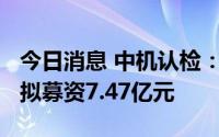 今日消息 中机认检：拟冲刺创业板IPO上市，拟募资7.47亿元