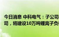 今日消息 中科电气：子公司与比亚迪子公司合作设立合资公司，将建设10万吨锂离子负极材料项目