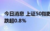 今日消息 上证50指数跌超1%，沪深300指数跌超0.8%