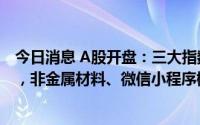 今日消息 A股开盘：三大指数集体高开，创业板指涨0.57%，非金属材料、微信小程序概念等板块领涨