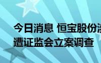 今日消息 恒宝股份涉嫌信息披露违法违规，遭证监会立案调查